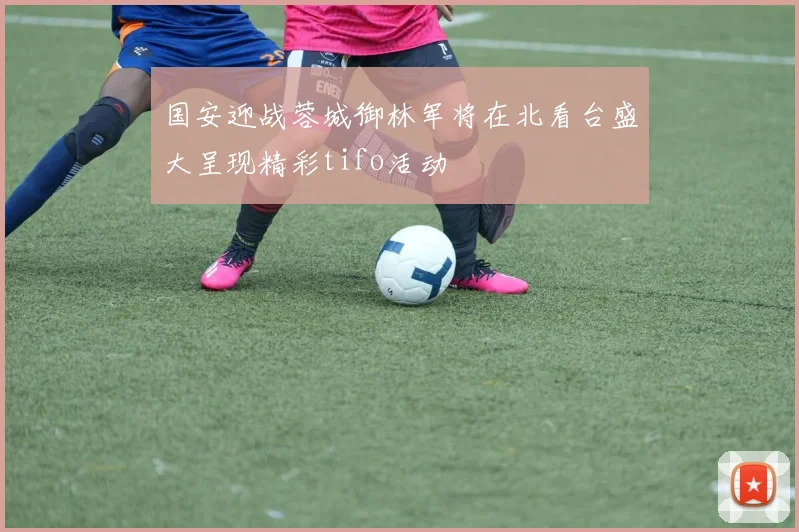国安迎战蓉城御林军将在北看台盛大呈现精彩tifo活动