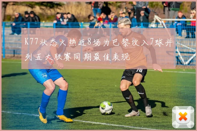 K77状态火热近8场为巴黎攻入7球并列五大联赛同期最佳表现