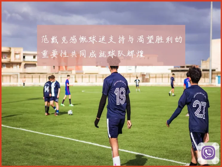 范戴克感慨球迷支持与渴望胜利的重要性共同成就球队辉煌