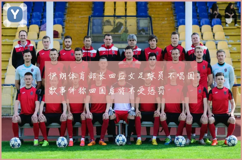 伊朗体育部长回应女足球员不唱国歌事件称回国后将不受惩罚