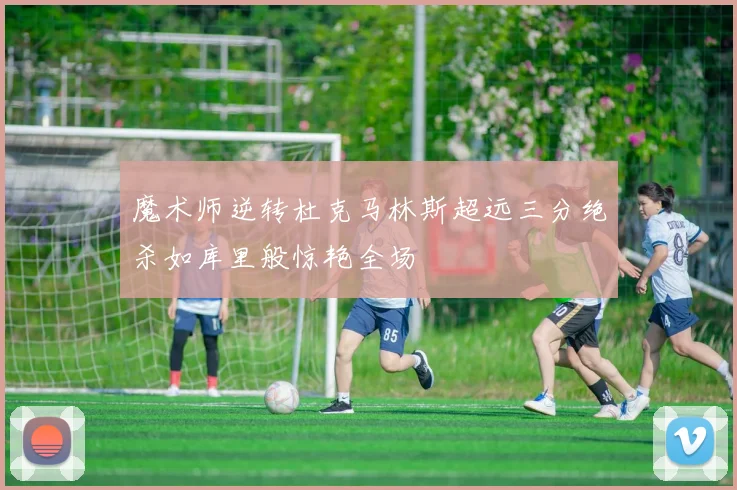 魔术师逆转杜克马林斯超远三分绝杀如库里般惊艳全场