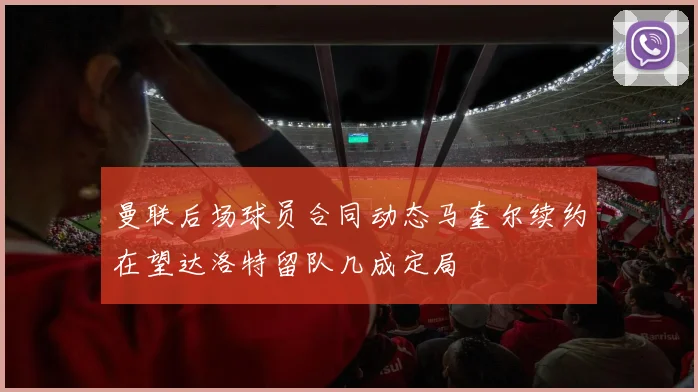 曼联后场球员合同动态马奎尔续约在望达洛特留队几成定局