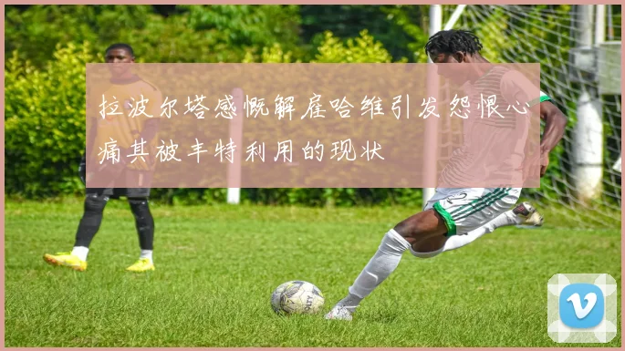 拉波尔塔感慨解雇哈维引发怨恨心痛其被丰特利用的现状