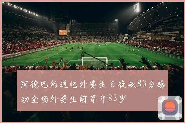 阿德巴约追忆外婆生日夜砍83分感动全场外婆生前享年83岁