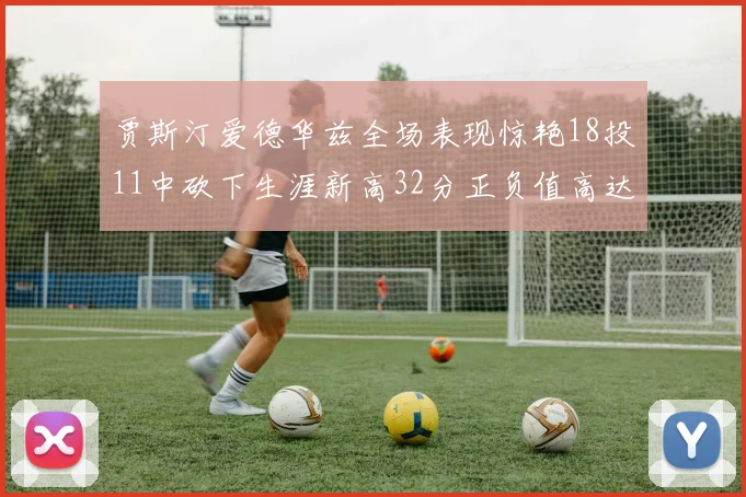 贾斯汀爱德华兹全场表现惊艳18投11中砍下生涯新高32分正负值高达47