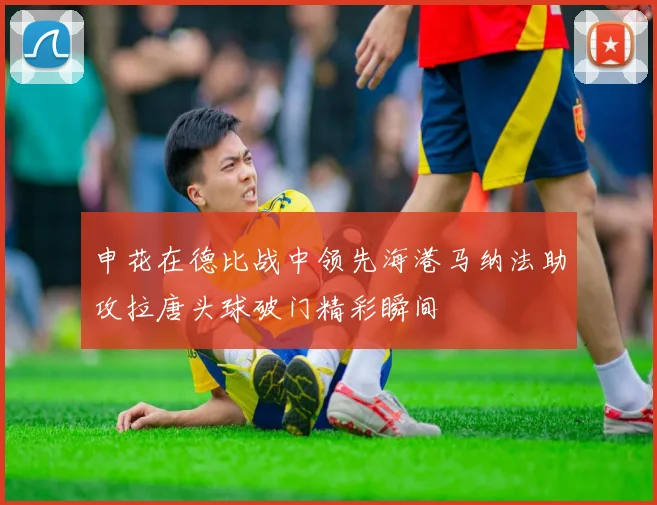 申花在德比战中领先海港马纳法助攻拉唐头球破门精彩瞬间