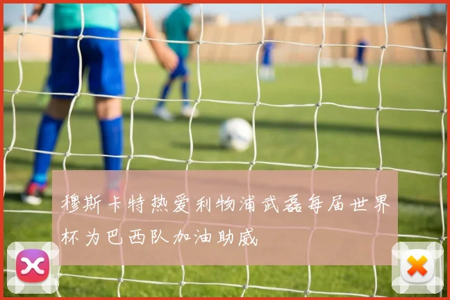 穆斯卡特热爱利物浦武磊每届世界杯为巴西队加油助威