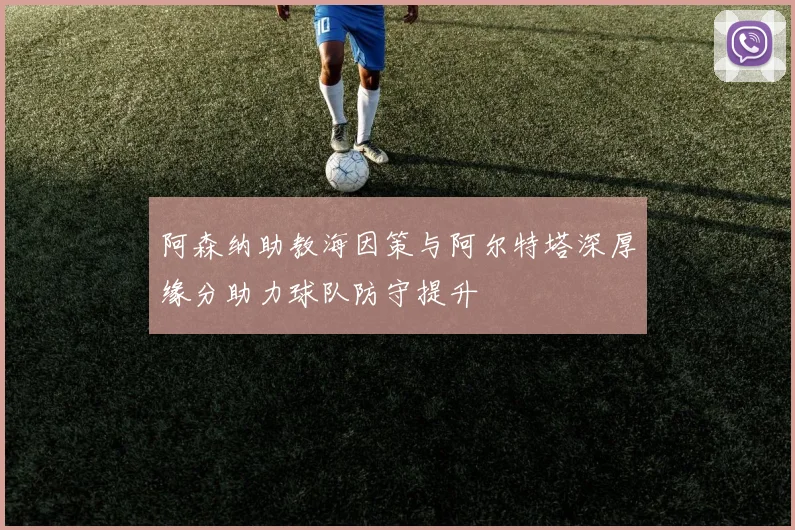 阿森纳助教海因策与阿尔特塔深厚缘分助力球队防守提升