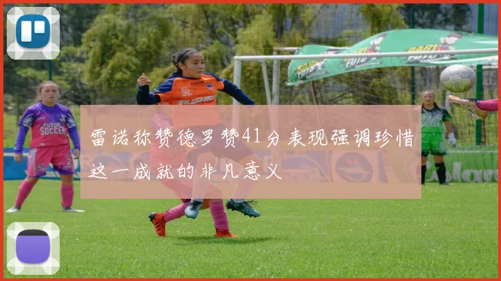 雷诺称赞德罗赞41分表现强调珍惜这一成就的非凡意义