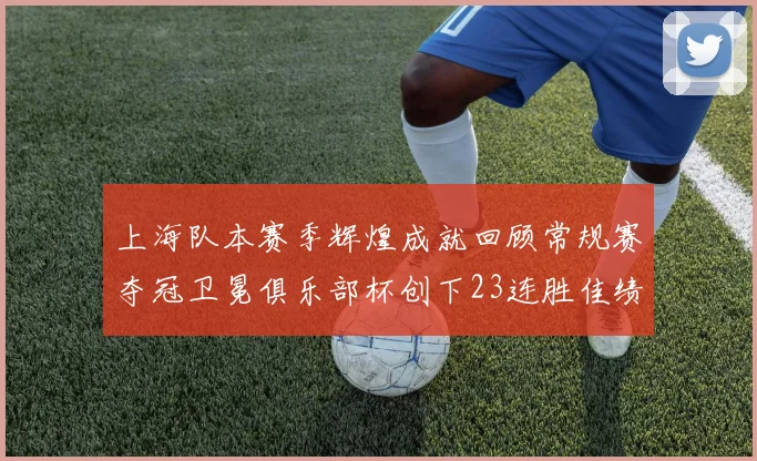上海队本赛季辉煌成就回顾常规赛夺冠卫冕俱乐部杯创下23连胜佳绩