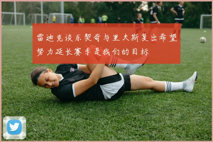 雷迪克谈东契奇与里夫斯复出希望努力延长赛季是我们的目标