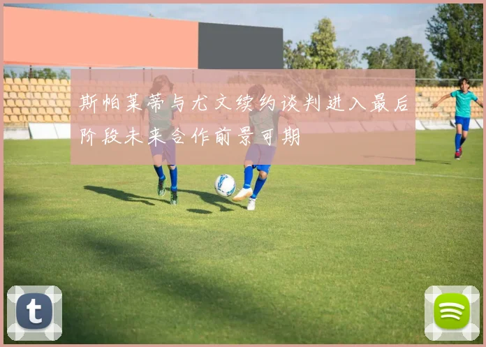 斯帕莱蒂与尤文续约谈判进入最后阶段未来合作前景可期