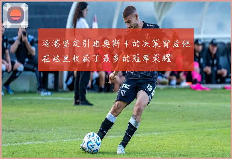 海港坚定引进奥斯卡的决策背后他在这里收获了最多的冠军荣耀