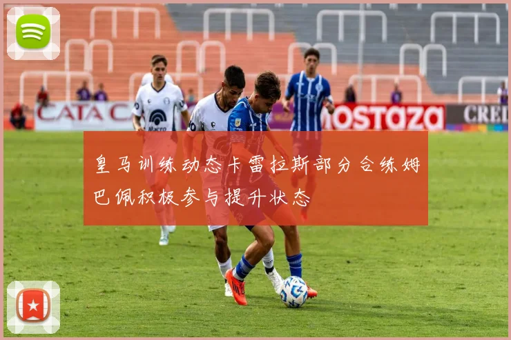 皇马训练动态卡雷拉斯部分合练姆巴佩积极参与提升状态